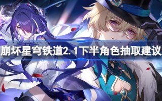 崩坏星穹铁路2.1下半场角色抽取关于崩坏星穹铁路2.1的建议下半场的色卡池值得抽吗？